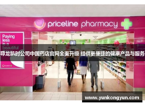 尊龙凯时公司中国药店官网全面升级 提供更便捷的健康产品与服务